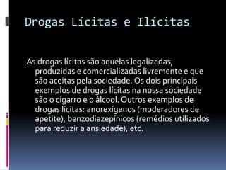 Drogas Lícitas e Ilícitas
As drogas lícitas são aquelas legalizadas,
produzidas e comercializadas livremente e que
são aceitas pela sociedade. Os dois principais
exemplos de drogas lícitas na nossa sociedade
são o cigarro e o álcool. Outros exemplos de
drogas lícitas: anorexígenos (moderadores de
apetite), benzodiazepínicos (remédios utilizados
para reduzir a ansiedade), etc.
 