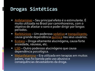 Drogas Sintéticas
 Anfetaminas – Seu principal efeito é o estimulante. É
muito utilizada no Brasil por caminhoneiros, com o
objetivo de afastar o sono e poder dirigir por longos
períodos.
 Barbitúricos – Um poderoso sedativo e tranquilizante,
causa grande dependência química nos seus usuários.
 Ecstasy – Droga altamente alucinógena, causa forte
ansiedade, náuseas, etc.
 LSD – Outro poderoso alucinógeno que causa
dependência psicológica.
 Metanfetamina – Era utilizada em terapias em muitos
países, mas foi banida pelo uso abusivo e
consequências devastadores da droga.
 
