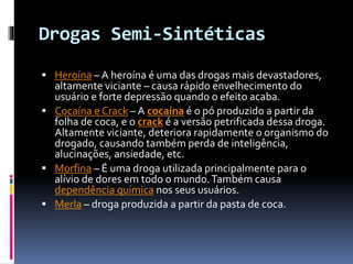 Drogas Semi-Sintéticas
 Heroína – A heroína é uma das drogas mais devastadores,
altamente viciante – causa rápido envelhecimento do
usuário e forte depressão quando o efeito acaba.
 Cocaína e Crack – A cocaína é o pó produzido a partir da
folha de coca, e o crack é a versão petrificada dessa droga.
Altamente viciante, deteriora rapidamente o organismo do
drogado, causando também perda de inteligência,
alucinações, ansiedade, etc.
 Morfina – É uma droga utilizada principalmente para o
alívio de dores em todo o mundo.Também causa
dependência química nos seus usuários.
 Merla – droga produzida a partir da pasta de coca.
 