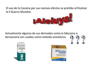 El uso de la Cocaína por sus nocivos efectos se prohíbe al finalizar
la II Guerra Mundial.




Actualmente algunos de sus derivados como la lidocaína o
benzocaína son usados como método anestésico.
 