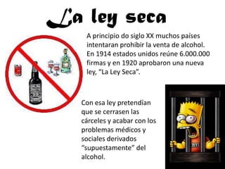 La ley seca
    A principio do siglo XX muchos países
    intentaran prohibir la venta de alcohol.
    En 1914 estados unidos reúne 6.000.000
    firmas y en 1920 aprobaron una nueva
    ley, “La Ley Seca”.



   Con esa ley pretendían
   que se cerrasen las
   cárceles y acabar con los
   problemas médicos y
   sociales derivados
   “supuestamente” del
   alcohol.
 