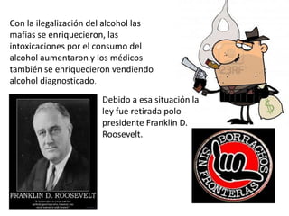 Con la ilegalización del alcohol las
mafias se enriquecieron, las
intoxicaciones por el consumo del
alcohol aumentaron y los médicos
también se enriquecieron vendiendo
alcohol diagnosticado.
                       Debido a esa situación la
                       ley fue retirada polo
                       presidente Franklin D.
                       Roosevelt.
 