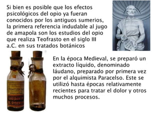 Si bien es posible que los efectos
psicológicos del opio ya fueran
conocidos por los antiguos sumerios,
la primera referencia indudable al jugo
de amapola son los estudios del opio
que realiza Teofrasto en el siglo III
a.C. en sus tratados botánicos

                 En la época Medieval, se preparó un
                 extracto líquido, denominado
                 láudano, preparado por primera vez
                 por el alquimista Paracelso. Este se
                 utilizó hasta épocas relativamente
                 recientes para tratar el dolor y otros
                 muchos procesos.
 