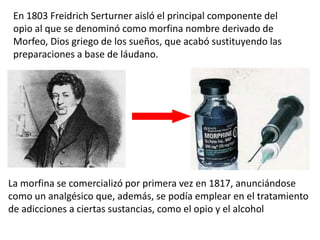 En 1803 Freidrich Serturner aisló el principal componente del
 opio al que se denominó como morfina nombre derivado de
 Morfeo, Dios griego de los sueños, que acabó sustituyendo las
 preparaciones a base de láudano.




La morfina se comercializó por primera vez en 1817, anunciándose
como un analgésico que, además, se podía emplear en el tratamiento
de adicciones a ciertas sustancias, como el opio y el alcohol
 