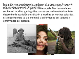 Con el tiempo, norteamericana jugó un importante morfina es aún
La guerra civil por desgracia, se descubriría que la papel en la
más adictiva que el alcohol o el opio. ese país. Muchos soldados
historia de la adicción a opiáceos en
recibieron morfina y jeringuillas para su autoadministración. Esto
determinó la aparición de adicción a morfina en muchos soldados.
Esta dependencia se la denominó la enfermedad del soldado y
enfermedad del ejército.
 