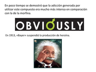 En poco tiempo se demostró que la adicción generada por
utilizar este compuesto era mucho más intensa en comparación
con la de la morfina.




En 1913, «Bayer» suspendió la producción de heroína.
 