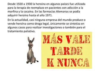 Desde 1920 a 1930 la heroína en algunos países fue utilizada
para la terapia de reemplazo en pacientes con adicción a la
morfina y la cocaína. En las farmacias Alemanas se podía
adquirir heroína hasta el año 1971.
En la actualidad, casi ninguna empresa del mundo produce o
vende heroína como droga legal, únicamente se sintetiza en
algunos casos para realizar investigaciones o también para el
tratamiento paliativo.
 