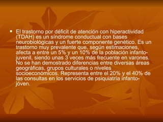    El trastorno por déficit de atención con hiperactividad
    (TDAH) es un síndrome conductual con bases
    neurobiológicas y un fuerte componente genético. Es un
    trastorno muy prevalente que, según estimaciones,
    afecta a entre un 5% y un 10% de la población infanto-
    juvenil, siendo unas 3 veces más frecuente en varones.
    No se han demostrado diferencias entre diversas áreas
    geográficas, grupos culturales o niveles
    socioeconómicos. Representa entre el 20% y el 40% de
    las consultas en los servicios de psiquiatría infanto-
    jóven.
 