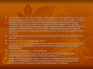    l hacer la historia del niño, el médico debe preguntar todo aquello que le ayude a
    descartar que lo que le pasa el niño es un TDAH y no otra enfermedad. La mayor
    parte de las veces no es necesario hacer pruebas para descartar problemas
    orgánicos. Solo si en la historia y/o exploración física general del niño hay
    síntomas o signos que apunten hacia algún trastorno concreto, deberían utilizarse
    pruebas complementarias. Es decir, no hay ninguna prueba necesaria para el
    diagnóstico ni para el despistaje de otras patologías que haya que pedir de forma
    rutinaria.
   Es obligado descartar (como decíamos antes, muchas veces solo con la historia
    clínica):
   problemas sensoriales (de vista, oído)
   problemas en el sueño (la ausencia de un sueño reparador, por crisis convulsivas,
    por apneas, etc., se traduce en un comportamiento parecido al de los niños
    hiperactivos.
   trastornos neurológicos, como epilepsia
   patologías generales (sistémicas), por ejemplo alergias, síndromes de
    malabsorción, hipertiroidismo, síndromes genéticos, etc.
   La presencia de cualquier signo o síntoma de afectación física justifica una
    evaluación neurológica o médica general con la realización de las pruebas
    complementarias necesarias según la patología que se sospeche.
 