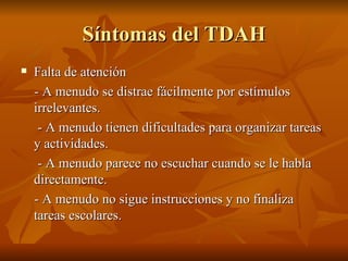 Síntomas del TDAH
   Falta de atención
    - A menudo se distrae fácilmente por estímulos
    irrelevantes.
     - A menudo tienen dificultades para organizar tareas
    y actividades.
     - A menudo parece no escuchar cuando se le habla
    directamente.
    - A menudo no sigue instrucciones y no finaliza
    tareas escolares.
 
