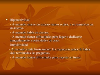    Hiperactividad
     - A menudo mueve en exceso manos o pies, o se remueven en
    su asiento.
     - A menudo habla en exceso.
     - A menudo tienen dificultades para jugar o dedicarse
    tranquilamente a actividades de ocio.
     Impulsividad
    - A menudo emite bruscamente las respuestas antes de haber
    sido terminadas las preguntas.
     - A menudo tienen dificultades para esperar su turno.
 