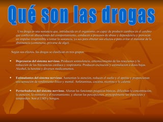 Una droga es una sustancia que, introducida en el organismo, es capaz de producir cambios en el cerebro
       que conllevan alteraciones del comportamiento, conducen a procesos de abuso y dependencia y provocan
       un impulso irreprimible a tomar la sustancia, ya sea para obtener sus efectos o para evitar el malestar de la
       abstinencia (contenerse, privarse de algo).

    Según sus efectos, las drogas se clasifican en tres grupos:

      Depresoras del sistema nervioso. Producen somnolencia, enlentecimiento de las reacciones y la
       reducción de las frecuencias cardiaca y respiratoria. Producen excitación y estimulación a dosis bajas.
       Alcohol, la heroína y diversos medicamentos.

      Estimulantes del sistema nervioso. Aumentan la atención, reducen el sueño y el apetito y proporcionan
       una sensación de rendimiento físico y mental. Anfetaminas, cocaína, nicotina y la cafeína.

      Perturbadoras del sistema nervioso. Alteran las funciones psíquicas básicas, dificultan la concentración,
       la atención, la memoria y el razonamiento, y alteran las percepciones, principalmente las espaciales y
       temporales. Son el LSD y hongos.
 