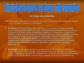 Las drogas más consumidas

Las drogas más consumidas son aquellas que son más baratas y más fáciles de adquirir
   como el tabaco, el alcohol y el cannabis.

   El tabaco: Una de las drogas más adictivas es la nicotina y los que la prueban
    tienen muchas posibilidades de acabar consumiéndola habitualmente. Cuanto más
    joven sea el fumador mayor dependencia adquirirá a la nicotina. La nicotina es
    también es muy perjudicial para los fumadores pasivos, es decir, aquellas personas
    que aunque no fumen, están en lugares respirando el humo de tabaco de otros
    perjudicándole igual que si fumase. Los principales efectos y riesgos de su
    consumo son: enfermedades pulmonares crónicas como bronquitis y enfisema;
    enfermedades coronarias y ataque de apoplejía; cáncer de boca, garganta,
    pulmones, etc.

   El alcohol: Es una droga depresiva, es absorbida directamente por el torrente
    sanguíneo a través del estómago y los intestinos. Su abuso produce los siguientes
    efectos: embriaguez, pérdida de coordinación y de juicio; aumento de la adrenalina;
    mayor riesgo de accidentes; coma etílico o muerte (en caso de sobredosis), etc.
 