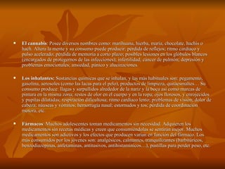    El cannabis: Posee diversos nombres como: marihuana, hierba, maría, chocolate, hachís o
    hach. Altera la mente y su consumo puede producir: pérdida de reflejos; ritmo cardíaco y
    pulso acelerado; pérdida de memoria a corto plazo; posibles lesiones en los glóbulos blancos
    (encargados de protegernos de las infecciones); infertilidad; cáncer de pulmón; depresión y
    problemas emocionales; ansiedad, pánico y alucinaciones.

   Los inhalantes: Sustancias químicas que se inhalan, y las más habituales son: pegamento,
    gasolina, aerosoles (como las lacas para el pelo), productos de limpieza, quitaesmaltes… Su
    consumo produce: llagas y sarpullidos alrededor de la nariz y la boca así como marcas de
    pintura en la misma zona; restos de olor en el cuerpo y en la ropa; ojos llorosos, y enrojecidos
    y pupilas dilatadas; respiración dificultosa; ritmo cardíaco lento; problemas de visión; dolor de
    cabeza; náuseas y vómitos; hemorragia nasal; estornudos y tos; pérdida de coordinación
    motora, etc.

   Fármacos: Muchos adolescentes toman medicamentos sin necesidad. Adquieren los
    medicamentos sin recetas médicas y creen que consumiéndolas se sentirán mejor. Muchos
    medicamentos son adictivos y los efectos que producen varían en función del fármaco. Los
    más consumidos por los jóvenes son: analgésicos, calmantes, tranquilizantes (barbitúricos,
    benzodiazepinas, anfetaminas, antitusivos, antihistamínicos…), pastillas para perder peso, etc.
 