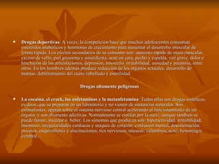    Drogas deportivas: A veces, la competición hace que muchos adolescentes consuman
    esteroides anabólicos y hormonas de crecimiento para aumentar el desarrollo muscular de
    forma rápida. Los efectos secundarios de su consumo son: aumento rápido de masa muscular,
    exceso de vello, piel grasienta y amarillenta, acné en cara, pecho y espalda, voz grave, dolor e
    hinchazón de las articulaciones, depresión, insomnio, irritabilidad, ansiedad y paranoia, entre
    otros. En los hombres además produce reducción de los órganos sexuales, desarrollo de
    mamas, debilitamiento del cuero cabelludo y esterilidad.

                                  Drogas altamente peligrosas

   La cocaína, el crack, las anfetaminas y la metanfetamina: Todas ellas son drogas sintéticas,
    es decir, que se preparan en un laboratorio y no vienen de sustancias naturales. Son
    estimulantes, operan sobre el sistema nervioso central acelerando el funcionamiento de un
    órgano, y son altamente adictivas. Normalmente se esnifan por la nariz, aunque también se
    puede fumar, inyectar o beber. Los síntomas que producen son: hiperactividad; irritabilidad;
    insomnio; irregularidades cardíacas y ataques de corazón; confusión mental, desorientación,
    psicosis, esquizofrenia y alucinaciones; tics nerviosos; náuseas; calambres; acné; hemorragia
    cerebral…
 