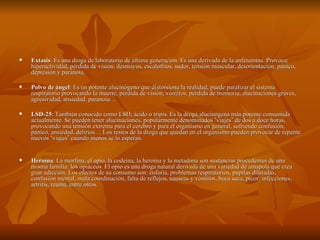    Extasis: Es una droga de laboratorio de última generación. Es una derivada de la anfetamina. Provoca:
    hiperactividad, pérdida de visión, desmayos, escalofríos, sudor, tensión muscular, desorientación, pánico,
    depresión y paranoia.

   Polvo de ángel: Es un potente alucinógeno que distorsiona la realidad, puede paralizar el sistema
    respiratorio provocando la muerte, pérdida de visión, vómitos, pérdida de memoria, alucinaciones graves,
    agresividad, ansiedad, paranoia…

   LSD-25: También conocido como LSD, ácido o tripis. Es la droga alucinógena más potente consumida
    actualmente. Se pueden tener alucinaciones, popularmente denominados “viajes” de dos a doce horas,
    provocando una tensión extrema para el cerebro y para el organismo en general, sufriendo confusión,
    pánico, ansiedad, delirios… Los restos de la droga que quedan en el organismo pueden provocar de repente
    nuevos “viajes” cuando menos se lo esperan.


   Heroína: La morfina, el opio, la codeína, la heroína y la metadona son sustancias procedentes de una
    misma familia: los opiáceos. El opio es una droga natural derivada de una variedad de amapola que crea
    gran adicción. Los efectos de su consumo son: euforia, problemas respiratorios, pupilas dilatadas,
    confusión mental, mala coordinación, falta de reflejos, náuseas y vómitos, boca seca, picor, infecciones,
    artritis, reuma, entre otros.
 