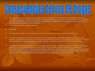    El consumo de drogas tanto legales como ilegales, constituye un problema de salud pública importante.
    Los daños y riesgos asociados al consumo varían para cada tipo de droga. Es necesario tener en cuenta las
    variables personales así como el grado de conocimiento o experiencia de la persona, su motivación, etc. y
    las propiedades específicas de cada droga.
   Estas consecuencias se subdividen en:
   -Sociales
   -Los adictos a drogas, con frecuencia se ven envueltos en agresiones, desorden público, etc.

   -Cuando se comienza a ser altamente adicto a las drogas pueden arruinarse o destruirse las relaciones
    íntimas y perderse las amistades con otras personas. Se suele recurrir a las drogas como “solución” dejando
    de participar en el mundo, abandonar metas y planes, no resolver constructivamente los problemas

   -El abuso de las drogas perjudica a otras personas, por ejemplo: el dinero con que son pagadas las drogas
    puede privar a la familia de satisfacciones vitales como comida o ropa. El discutir los problemas y
    situaciones de la adicción puede generar conflictos familiares. Las reacciones violentas a las drogas pueden
    llevar al usuario a cometer asaltos e incluso asesinatos. Si una mujer embarazada toma drogas sin control
    médico puede ocasionar malformaciones genéticas en el nuevo ser que está en gestión.
 
