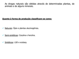 As drogas naturais são obtidas através de determinadas plantas, de
  animais e de alguns minerais.




Quanto à forma de produção classificam-se como:



 Naturais: Ópio e plantas alucinogénias.


 Semi-sintéticas: Cocaína e heroína.


 Sintéticas: LSD e ecstasy.
 