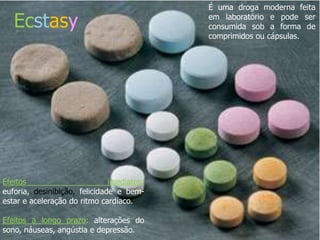É uma droga moderna feita

   Ecstasy                                               em laboratório e pode ser
                                                         consumida sob a forma de
                                                         comprimidos ou cápsulas.




                       náuseas , angústia e depressão.




Efeitos                        imediatos:
euforia, desinibição, felicidade e bem-
estar e aceleração do ritmo cardíaco.

Efeitos a longo prazo: alterações do
sono, náuseas, angústia e depressão.
 