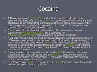 Cocaína A  Cocaína  é uma  droga   alcalóide  estimulante com alto poder de causar dependência. É extraída da folha da  coca . O seu consumo crónico leva a grande aceleração do envelhecimento e profundos danos cerebrais irreversíveis, entre outros problemas de saúde. A cocaína fica com o aspecto de um pó branco e cristalino (é um sal, hidrocloreto de cocaína). O  crack  é cocaína alcalina, não salina - ele é obtido da mistura da pasta de cocaína com  bicarbonato de sódio . Ela é conhecida nos  Estados Unidos da América  como a cocaína dos pobres mendigos. A via intravenosa é mais perigosa devido às infecções. Ela produz maior prazer e efeitos mais pronunciados também provocando alucinações. A via inalatória é de início mais insidioso, pode levar à  necrose  (morte por degeneração da células epiteliais ou outros tipos de degeneração de tecido) da  mucosa  e septo nasais. O crack é uma forma básica livre, que é fumada. Os seus efeitos são similares aos da via intravenosa. O consumo da cocaína vem diminuindo desde  1990 . Desde essa data o seu crescimento tem sido substituido pelo da  heroína . O consumo de cocaína e heroína ("speedballs" ou "moonrocks"), uma prática extremamente perigosa, tem aumentando recentemente. É metabolizada no  fígado , e conjuga-se com  etanol  formando cocaetileno, ainda mais tóxico, após consumo de álcool. 