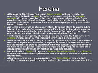 Heroína A Heroína ou Diacetilmorfina é uma  droga   opióide  natural ou sintética, produzida e derivada do  ópio  do bulbo de algumas espécies de  papoila / papoula . O consumo regular de heroína causa sempre dependência física, envelhecimento acelerado e danos cerebrais irreversiveis, além de outros problemas de saúde. A heroína é a mais viciante e perigosa droga recreativa em uso disseminado. A injecção é preferida no abuso recreativo, devido ao efeito de prazer súbito intenso (denominado "orgasmo abdominal"). A inalação tem vindo a ganhar terreno, numa modalidade denominada " chasing The dragon ", com origens orientais, onde a disponibilidade de seringas e agulhas é menor. Também pode ser ingerida, absorvida pela pele ou fumada. O consumo com  cocaína  ("speedballs" ou "moonrocks") tem vindo a generalizar-se. A heroína é mais lipofílica do que os outros opióides, e que leva à sua absorção muito mais rápida para o cérebro. A rapidez de efeito é importante para os toxicodependentes, porque proporciona maiores concentrações inicialmente, traduzindo-se em prazer intenso após a injecção ("chuto"). No cérebro ela é imediatamente convertida em morfina por enzimas celulares. Metabolizada no  figado .Ultrapassa a  barreira hemato-encefálica  e a  placenta : os filhos de consumidoras apresentam mal formações aumentadas e profunda dependência. A heroína é permitida em alguns países (e.g.  Reino Unido ), sob apertada vigilância, como analgésico de uso hospitalar. Para os demais usos é proibida. 