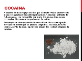 COCAÍNA
A cocaína é uma droga psicoativa que estimula e vicia, promovendo
alterações cerebrais bastante significativas. A mesma é extraída da
folha da coca, e se consumida por muito tempo, ocasiona danos
cerebrais e diversos outros problemas de saúde.
Aceleração ou diminuição do ritmo cardíaco, dilatação da pupila,
elevação ou diminuição da pressão sanguínea, calafrios, náuseas,
vômitos, perda de peso e apetite são alguns dos efeitos biológicos da
cocaína.
 