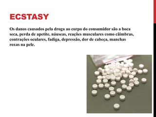 ECSTASY
Os danos causados pela droga ao corpo do consumidor são a boca
seca, perda de apetite, náuseas, reações musculares como cãimbras,
contrações oculares, fadiga, depressão, dor de cabeça, manchas
roxas na pele.
 