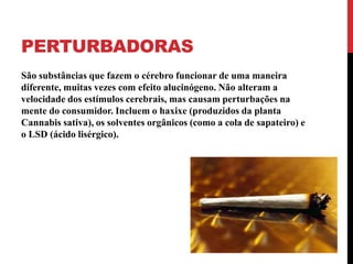 PERTURBADORAS
São substâncias que fazem o cérebro funcionar de uma maneira
diferente, muitas vezes com efeito alucinógeno. Não alteram a
velocidade dos estímulos cerebrais, mas causam perturbações na
mente do consumidor. Incluem o haxixe (produzidos da planta
Cannabis sativa), os solventes orgânicos (como a cola de sapateiro) e
o LSD (ácido lisérgico).
 