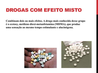 DROGAS COM EFEITO MISTO

Combinam dois ou mais efeitos. A droga mais conhecida desse grupo
é o ecstasy, metileno dioxi-metanfetamina (MDMA), que produz
uma sensação ao mesmo tempo estimulante e alucinógena.
 