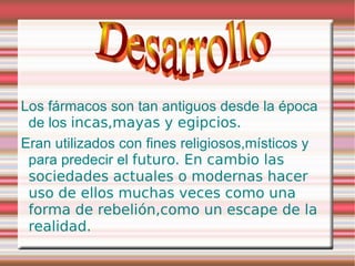 Los fármacos son tan antiguos desde la época
 de los incas,mayas y egipcios.
Eran utilizados con fines religiosos,místicos y
 para predecir el futuro. En cambio las
 sociedades actuales o modernas hacer
 uso de ellos muchas veces como una
 forma de rebelión,como un escape de la
 realidad.
 