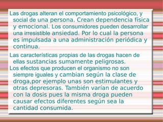 Las drogas alteran el comportamiento psicológico, y
 social de una persona. Crean dependencia física
 y emocional. Los consumidores pueden desarrollar
 una irresistible ansiedad. Por lo cual la persona
 es impulsada a una administración periódica y
 continua.
Las características propias de las drogas hacen de
 ellas sustancias sumamente peligrosas.
Los efectos que producen el organismo no son
 siempre iguales y cambian según la clase de
 droga,por ejemplo unas son estimulantes y
 otras depresoras. También varían de acuerdo
 con la dosis pues la misma droga pueden
 causar efectos diferentes según sea la
 cantidad consumida.
 