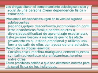 Las drogas alteran el comportamiento psicológico,dísico y
 social de una persona.Crean dependencia física y
 emocional.
Problemas emocionales:surgen en la vida de algunos
 adolescentes
 (regaños,golpes,desconfianza,incomprensión,confl
 ictos económicos,familia,padres adictos o
 divorciados,dificultad de aprendizaje escolar,etc).
Estos jóvenes buscan la manera de que no les afecte
 gravemente en su estado emocional y utilizan una
 forma de salir de ellos con ayuda de una adicción.
Dentro de las drogas tenemos:
 Cocaína,crack,morfina,mariguana,cementos,ecsta
 sy,ritalin,solventes,meta-anfetaminas,heroína
 entre otras.
Estan prohibidas debido a que son altamente nocivas para
 la salud física de los individuos.
 