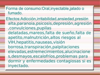Forma de consumo:Oral,inyectable,jalado o
 fumado.
Efectos:Adicción,irritabilidad,ansiedad,presión
 alta,paranoia,psicosis,depresión,agresión
 ,convulciones,pupilas
 delatadas,mareos,falta de sueño,falta de
 apetito,malnutrición,altos riesgos al
 VIH,hepatitis,nauseas,visión
 borrosa,transpiración,palpitaciones
 elevadas,estremecimientos,alucinacione
 s,desmayos,escalofríos,problemas para
 dormir y enfermedades contagiosas si es
 inyectado.
 