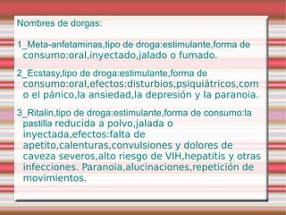 Nombres de dorgas:

1_Meta-anfetaminas,tipo de droga:estimulante,forma de
 consumo:oral,inyectado,jalado o fumado.
2_Ecstasy,tipo de droga:estimulante,forma de
 consumo:oral,efectos:disturbios,psiquiátricos,com
 o el pánico,la ansiedad,la depresión y la paranoia.
3_Ritalin,tipo de droga:estimulante,forma de consumo:la
 pastilla reducida a polvo,jalada o
 inyectada,efectos:falta de
 apetito,calenturas,convulsiones y dolores de
 caveza severos,alto riesgo de VIH,hepatitis y otras
 infecciones. Paranoia,alucinaciones,repetición de
 movimientos.
 