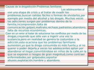 Causas de la drogadicción:Problemas familiares:
                                                   Los adolescentes al
 vivir una etapa de crisis y al tratar de evadir los
 problemas,buscan salidas fáciles o formas de olvidarlos,por
 ejemplo por medio del alcohol y las drogas. Muchas veces
 las adicciones surgen por problemas dentro de la
 familia,incomprensión,falta de
 comunicación,golpes,maltrato,rechazo,padrastos,abandono,
 falta de recursos económicos.
Caer en un error al tratar de solucionar los conflictos por medio de las
 drogas,creyendo que sólo van a ingerir una vez la
 sustancia,pero en realidad se genera la costumbre o la
 adicción,esto ocaciona que los problemas familiares
 aumenten,ya que la droga consumida es más fuerte,y al no
 querer o poder dejarla,a veces los adolescentes optan por
 abandonar el hogar,convirtiéndose en niños de la calle,en la
 que se exponen a riesgos de gran magnitud,como contraer
 enfermedades,ser golpeados,soportar
 abusos,explotación,hambre y abandono.
 