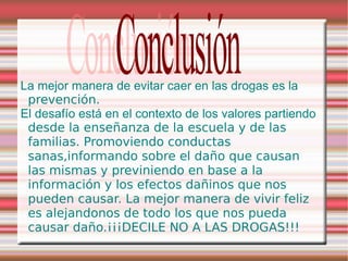 La mejor manera de evitar caer en las drogas es la
 prevención.
El desafío está en el contexto de los valores partiendo
 desde la enseñanza de la escuela y de las
 familias. Promoviendo conductas
 sanas,informando sobre el daño que causan
 las mismas y previniendo en base a la
 información y los efectos dañinos que nos
 pueden causar. La mejor manera de vivir feliz
 es alejandonos de todo los que nos pueda
 causar daño.¡¡¡DECILE NO A LAS DROGAS!!!
 