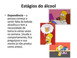 Estágios do álcool
• Dependência – a
  pessoa começa a
  sentir falta da bebida
  alcoólica e tem a
  necessidade de
  toma-la várias vezes
  na semana. (muda o
  comportamento, fica
  preguiçoso e sua
  mente já não produz
  como antes).
 