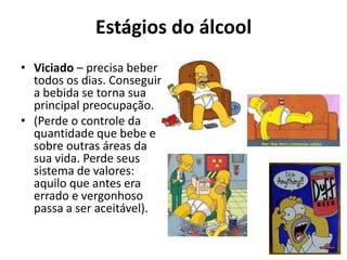 Estágios do álcool
• Viciado – precisa beber
  todos os dias. Conseguir
  a bebida se torna sua
  principal preocupação.
• (Perde o controle da
  quantidade que bebe e
  sobre outras áreas da
  sua vida. Perde seus
  sistema de valores:
  aquilo que antes era
  errado e vergonhoso
  passa a ser aceitável).
 