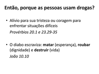 Então, porque as pessoas usam drogas?

• Alívio para sua tristeza ou coragem para
  enfrentar situações difíceis
  Provérbios 20.1 e 23.29-35

• O diabo escraviza: matar (esperança), roubar
  (dignidade) e destruir (vida)
  João 10.10
 