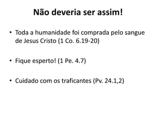 Não deveria ser assim!

• Toda a humanidade foi comprada pelo sangue
  de Jesus Cristo (1 Co. 6.19-20)

• Fique esperto! (1 Pe. 4.7)

• Cuidado com os traficantes (Pv. 24.1,2)
 