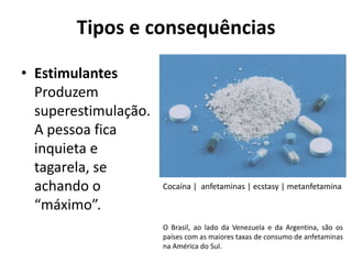 Tipos e consequências

• Estimulantes
  Produzem
  superestimulação.
  A pessoa fica
  inquieta e
  tagarela, se
  achando o           Cocaína | anfetaminas | ecstasy | metanfetamina

  “máximo”.
                      O Brasil, ao lado da Venezuela e da Argentina, são os
                      países com as maiores taxas de consumo de anfetaminas
                      na América do Sul.
 