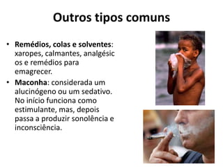Outros tipos comuns
• Remédios, colas e solventes:
  xaropes, calmantes, analgésic
  os e remédios para
  emagrecer.
• Maconha: considerada um
  alucinógeno ou um sedativo.
  No início funciona como
  estimulante, mas, depois
  passa a produzir sonolência e
  inconsciência.
 