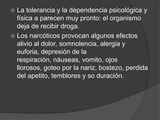  La tolerancia y la dependencia psicológica y
  física a parecen muy pronto: el organismo
  deja de recibir droga.
 Los narcóticos provocan algunos efectos
  alivio al dolor, somnolencia, alergia y
  euforia, depresión de la
  respiración, náuseas, vomito, ojos
  llorosos, goteo por la nariz, bostezo, perdida
  del apetito, temblores y so duración.
 