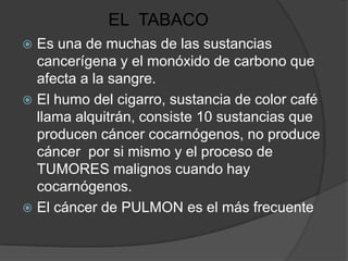 EL TABACO
 Es una de muchas de las sustancias
  cancerígena y el monóxido de carbono que
  afecta a la sangre.
 El humo del cigarro, sustancia de color café
  llama alquitrán, consiste 10 sustancias que
  producen cáncer cocarnógenos, no produce
  cáncer por si mismo y el proceso de
  TUMORES malignos cuando hay
  cocarnógenos.
 El cáncer de PULMON es el más frecuente
 