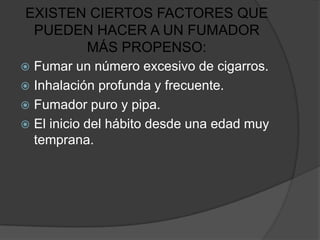 EXISTEN CIERTOS FACTORES QUE
 PUEDEN HACER A UN FUMADOR
       MÁS PROPENSO:
 Fumar un número excesivo de cigarros.
 Inhalación profunda y frecuente.
 Fumador puro y pipa.
 El inicio del hábito desde una edad muy
  temprana.
 