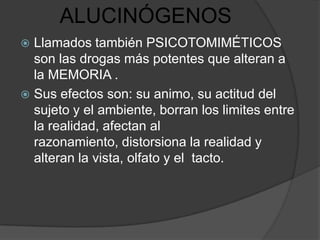 ALUCINÓGENOS
 Llamados también PSICOTOMIMÉTICOS
  son las drogas más potentes que alteran a
  la MEMORIA .
 Sus efectos son: su animo, su actitud del
  sujeto y el ambiente, borran los limites entre
  la realidad, afectan al
  razonamiento, distorsiona la realidad y
  alteran la vista, olfato y el tacto.
 