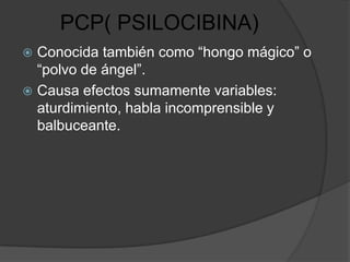 PCP( PSILOCIBINA)
 Conocida también como “hongo mágico” o
  “polvo de ángel”.
 Causa efectos sumamente variables:
  aturdimiento, habla incomprensible y
  balbuceante.
 
