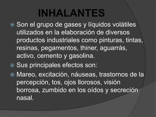 INHALANTES
 Son el grupo de gases y líquidos volátiles
  utilizados en la elaboración de diversos
  productos industriales como pinturas, tintas,
  resinas, pegamentos, thiner, aguarrás,
  activo, cemento y gasolina.
 Sus principales efectos son:
 Mareo, excitación, náuseas, trastornos de la
  percepción, tos, ojos llorosos, visión
  borrosa, zumbido en los oídos y secreción
  nasal.
 