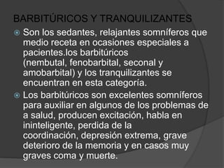 BARBITÚRICOS Y TRANQUILIZANTES
 Son los sedantes, relajantes somníferos que
  medio receta en ocasiones especiales a
  pacientes.los barbitúricos
  (nembutal, fenobarbital, seconal y
  amobarbital) y los tranquilizantes se
  encuentran en esta categoría.
 Los barbitúricos son excelentes somníferos
  para auxiliar en algunos de los problemas de
  a salud, producen excitación, habla en
  ininteligente, perdida de la
  coordinación, depresión extrema, grave
  deterioro de la memoria y en casos muy
  graves coma y muerte.
 