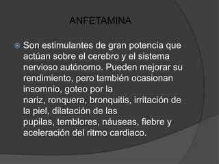 ANFETAMINA

   Son estimulantes de gran potencia que
    actúan sobre el cerebro y el sistema
    nervioso autónomo. Pueden mejorar su
    rendimiento, pero también ocasionan
    insomnio, goteo por la
    nariz, ronquera, bronquitis, irritación de
    la piel, dilatación de las
    pupilas, temblores, náuseas, fiebre y
    aceleración del ritmo cardiaco.
 